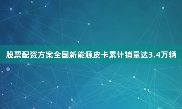 股票配资方案全国新能源皮卡累计销量达3.4万辆