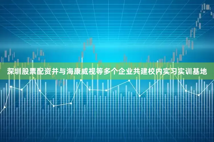 深圳股票配资并与海康威视等多个企业共建校内实习实训基地