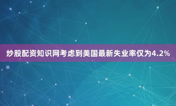 炒股配资知识网考虑到美国最新失业率仅为4.2%