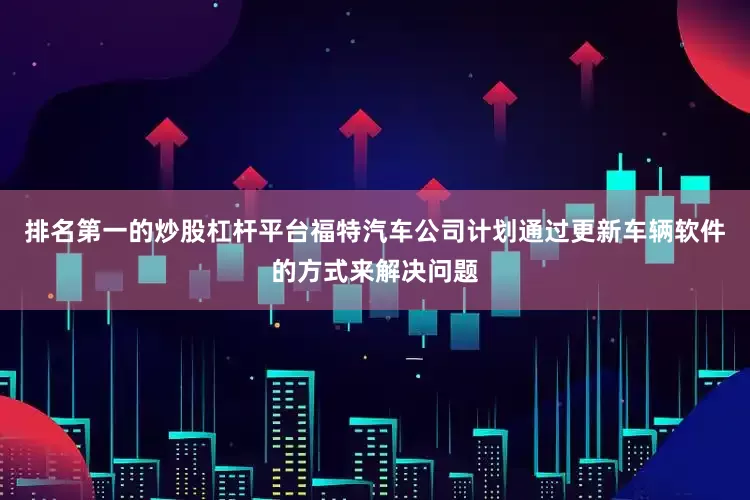 排名第一的炒股杠杆平台福特汽车公司计划通过更新车辆软件的方式来解决问题