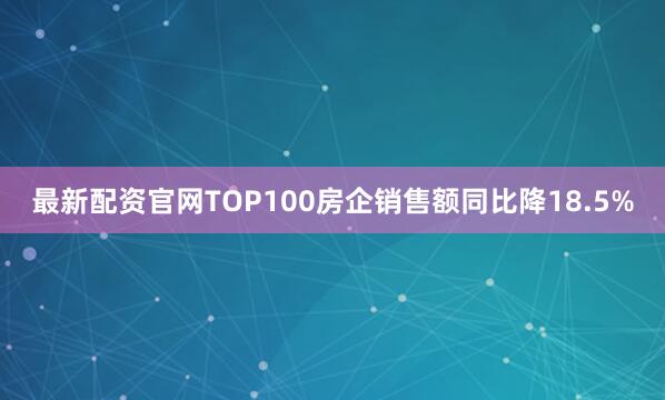 最新配资官网TOP100房企销售额同比降18.5%