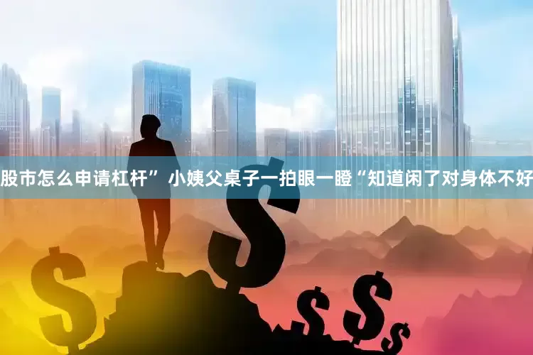 股市怎么申请杠杆” 小姨父桌子一拍眼一瞪“知道闲了对身体不好
