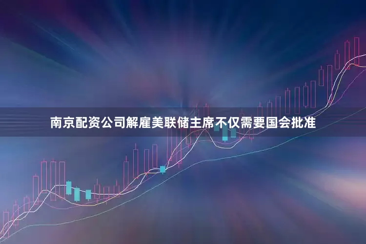 南京配资公司解雇美联储主席不仅需要国会批准
