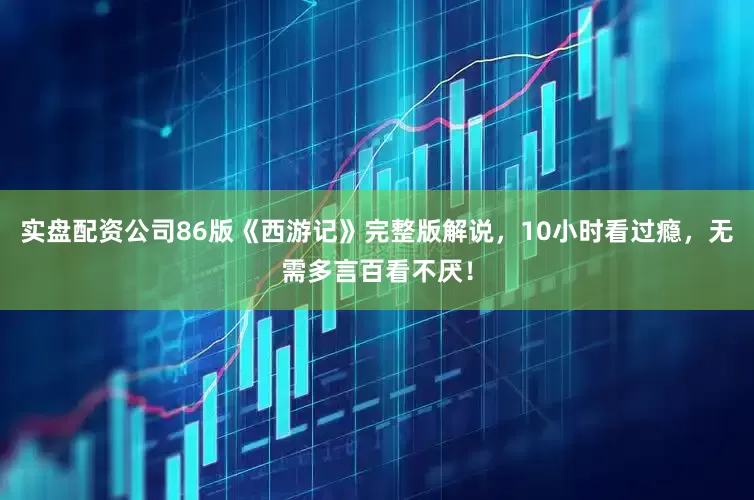 实盘配资公司86版《西游记》完整版解说，10小时看过瘾，无需多言百看不厌！