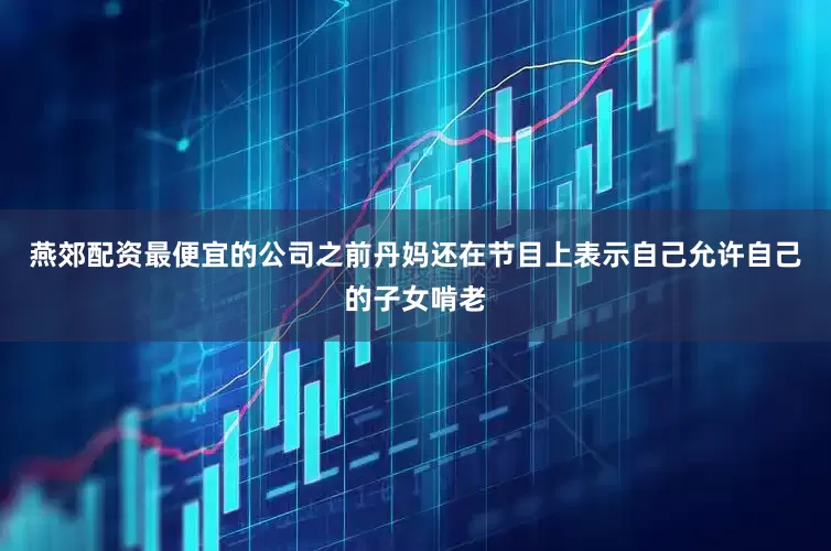 燕郊配资最便宜的公司之前丹妈还在节目上表示自己允许自己的子女啃老