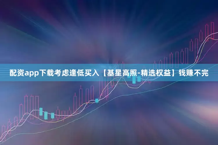 配资app下载考虑逢低买入【基星高照-精选权益】钱赚不完