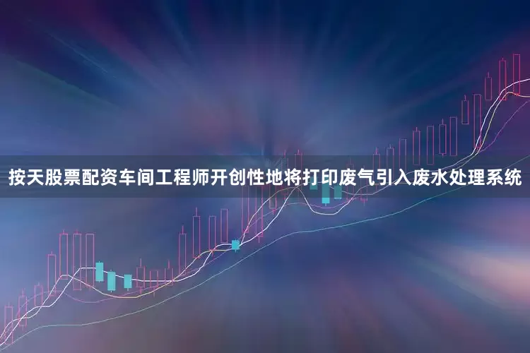 按天股票配资车间工程师开创性地将打印废气引入废水处理系统