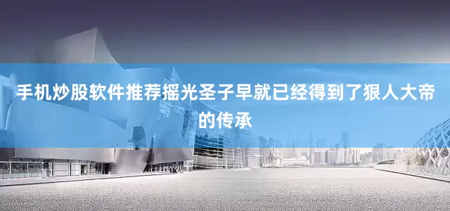 手机炒股软件推荐摇光圣子早就已经得到了狠人大帝的传承