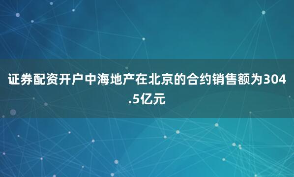 证券配资开户中海地产在北京的合约销售额为304.5亿元