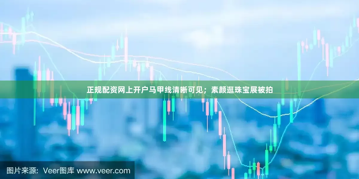 正规配资网上开户马甲线清晰可见；素颜逛珠宝展被拍