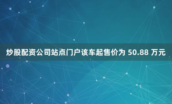 炒股配资公司站点门户该车起售价为 50.88 万元